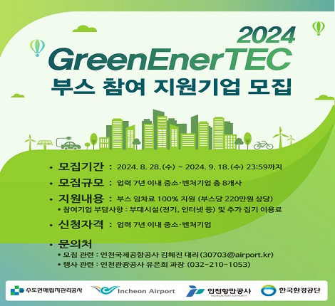 2024 GreenEnerTec 부스 참여 지원기업 모집 모집기간 2024년 8월 28일 수요일 부터 2024년 9월 18일 수요일 23시 59분까지 모집규모 업력 7년이내 중소 벤처기업 총 8개사 지원내용 부스 임차료 100% 지원(부스당 220만원 상당) 참여기업 부담사항 부대시설(전기, 인터넷 등) 및 추가 집기 이용료 신청자격 업력 7년 이내 중소 벤처기업 문의처 모집관련 인천국제공항공사 김혜진 대리 30703@airport.kr 행사관련 인천관광공사 유은희 과장(032-210-1053) 주최 및 주관 수도권매립지관리공사 인천국제공항공사 인천항만공사 한국환경공단